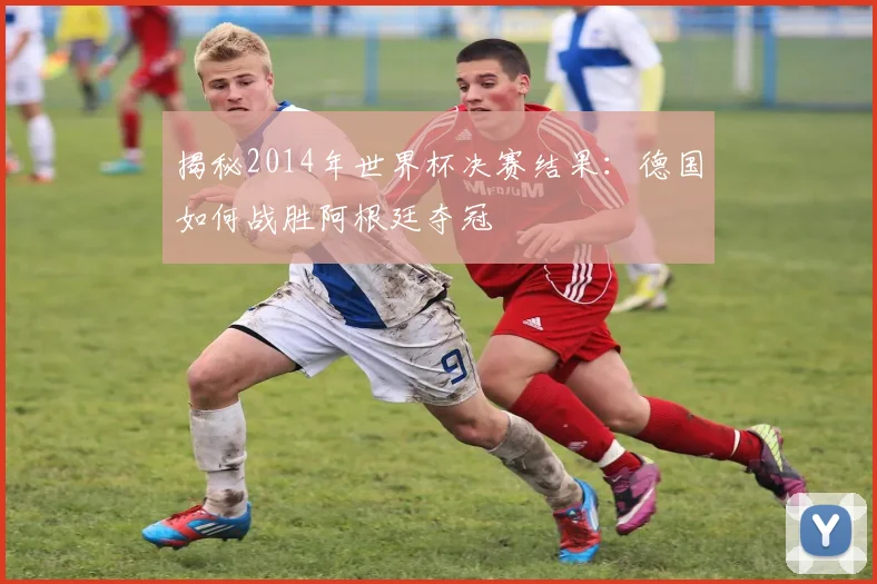 揭秘2014年世界杯决赛结果：德国如何战胜阿根廷夺冠