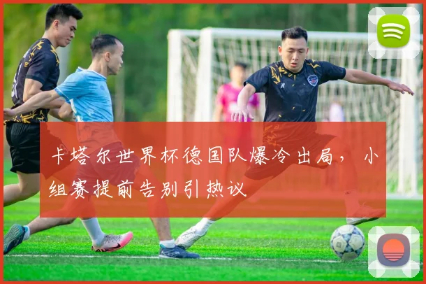卡塔尔世界杯德国队爆冷出局，小组赛提前告别引热议