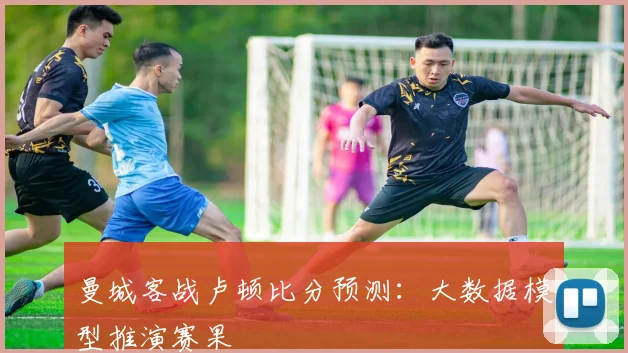 曼城客战卢顿比分预测：大数据模型推演赛果