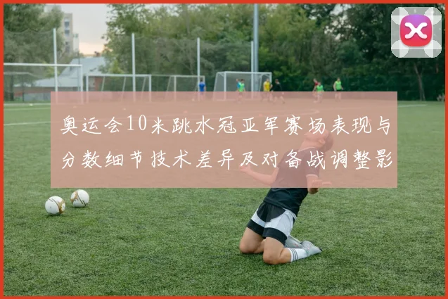奥运会10米跳水冠亚军赛场表现与分数细节技术差异及对备战调整影响解读