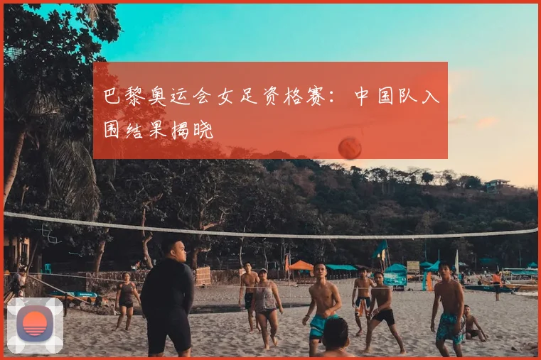 巴黎奥运会女足资格赛：中国队入围结果揭晓