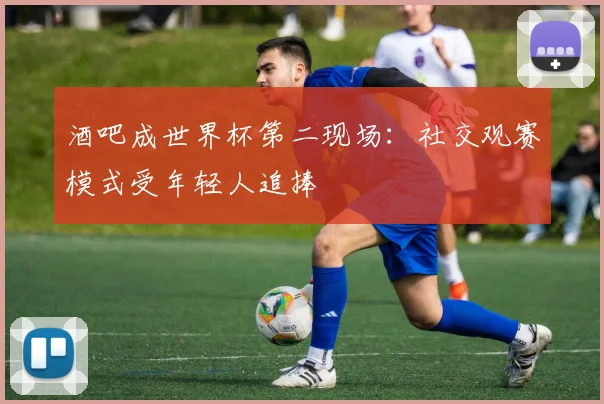 酒吧成世界杯第二现场：社交观赛模式受年轻人追捧