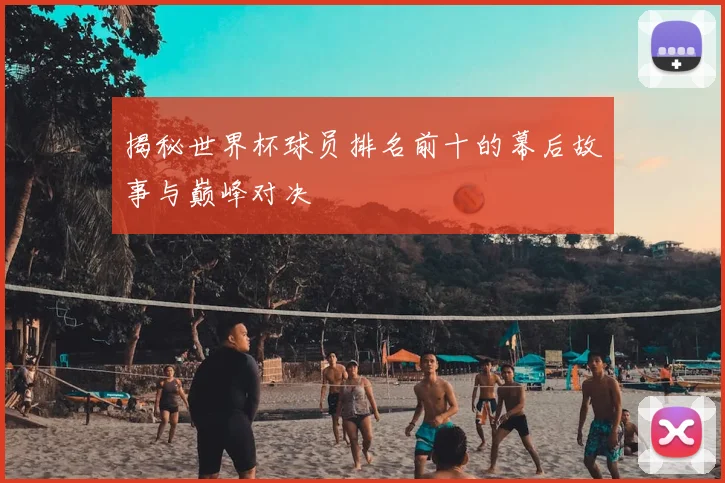 揭秘世界杯球员排名前十的幕后故事与巅峰对决