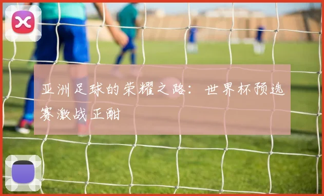 亚洲足球的荣耀之路：世界杯预选赛激战正酣
