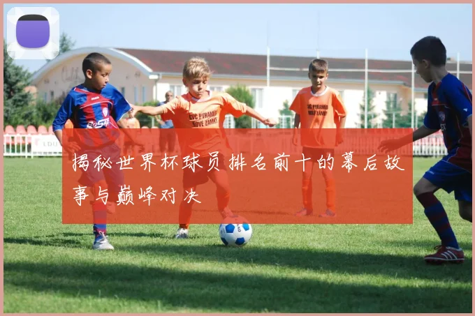 揭秘世界杯球员排名前十的幕后故事与巅峰对决
