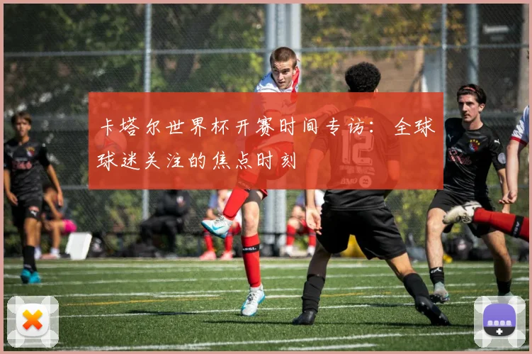 卡塔尔世界杯开赛时间专访：全球球迷关注的焦点时刻