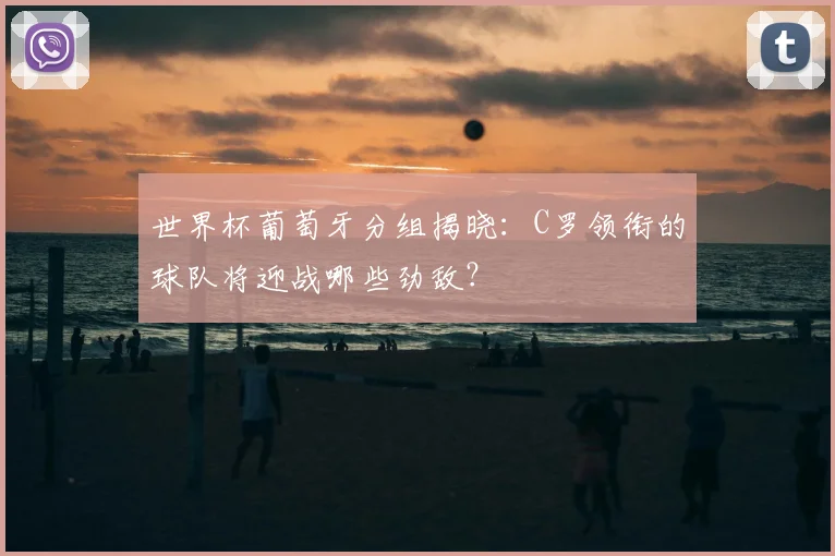 世界杯葡萄牙分组揭晓：C罗领衔的球队将迎战哪些劲敌？