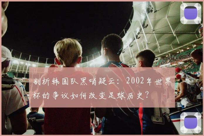 剖析韩国队黑哨疑云：2002年世界杯的争议如何改变足球历史？