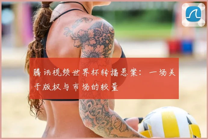 腾讯视频世界杯转播悬案：一场关于版权与市场的较量