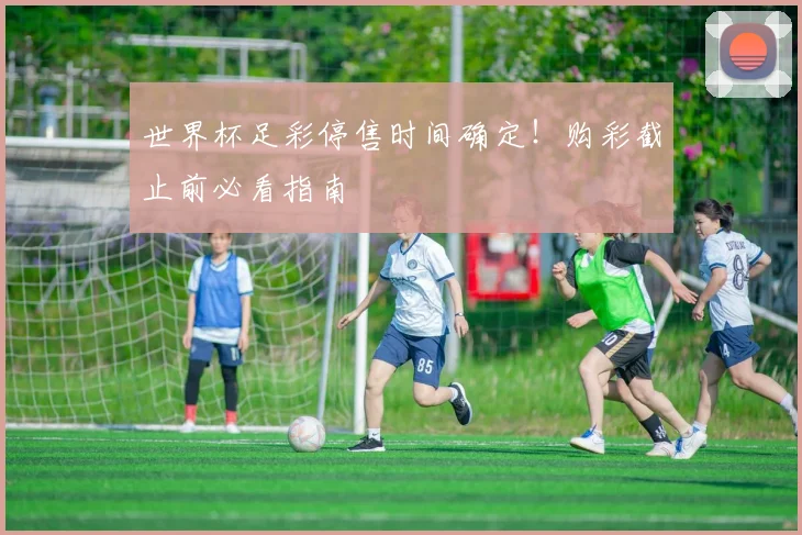 世界杯足彩停售时间确定!购彩截止前必看指南