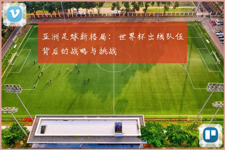 亚洲足球新格局：世界杯出线队伍背后的战略与挑战