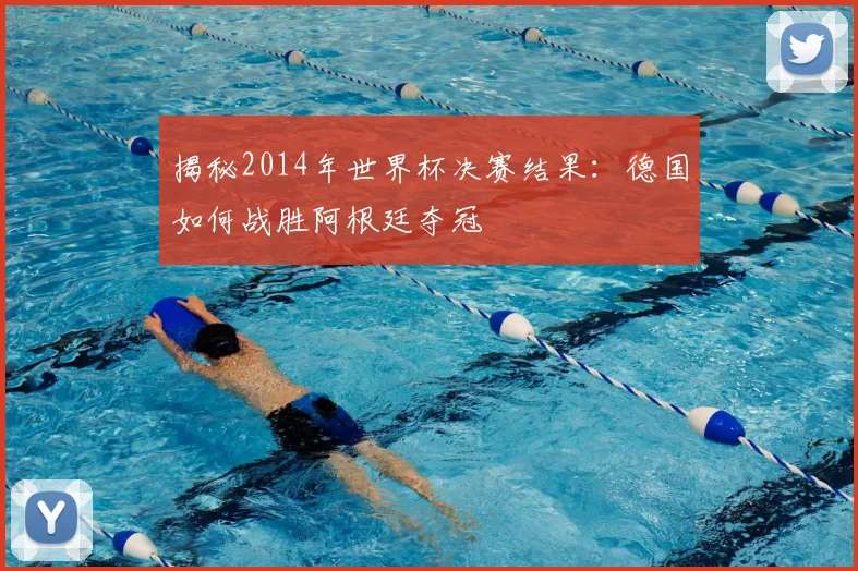 揭秘2014年世界杯决赛结果：德国如何战胜阿根廷夺冠