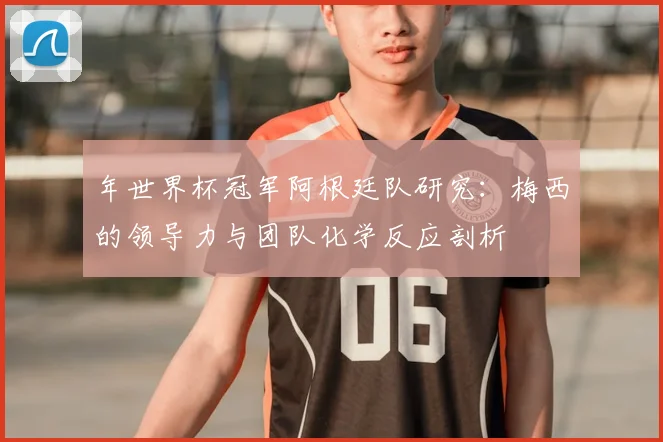 年世界杯冠军阿根廷队研究：梅西的领导力与团队化学反应剖析