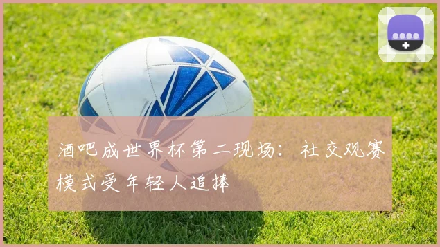 酒吧成世界杯第二现场：社交观赛模式受年轻人追捧