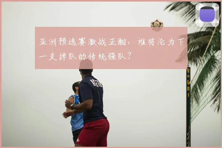 亚洲预选赛激战正酣，谁将沦为下一支掉队的传统强队？