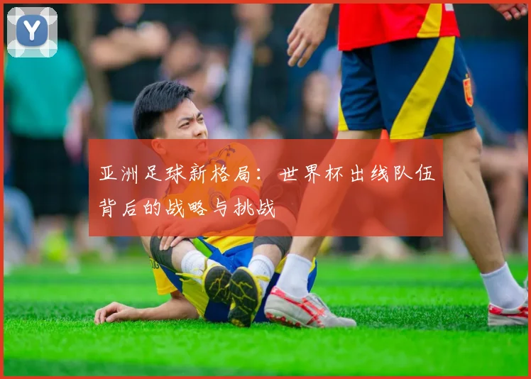 亚洲足球新格局：世界杯出线队伍背后的战略与挑战