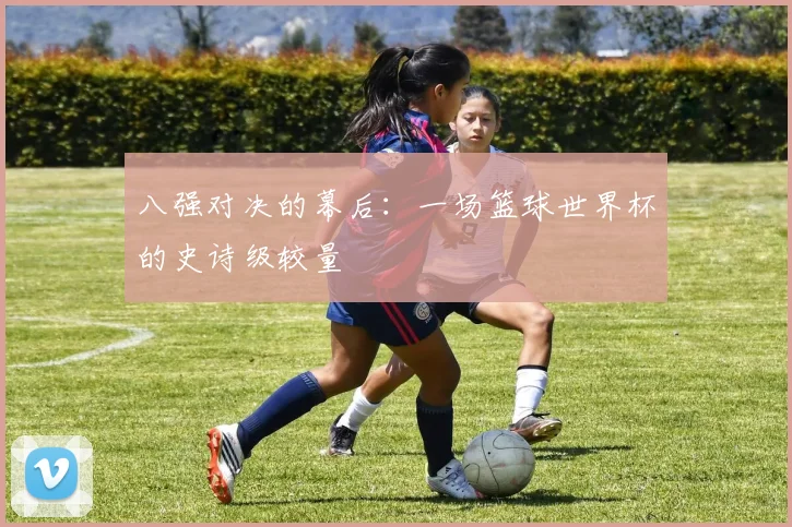 八强对决的幕后：一场篮球世界杯的史诗级较量