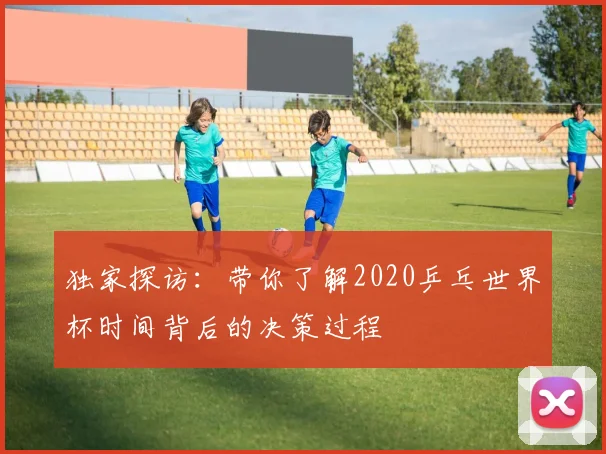 独家探访:带你了解2020乒乓世界杯时间背后的决策过程