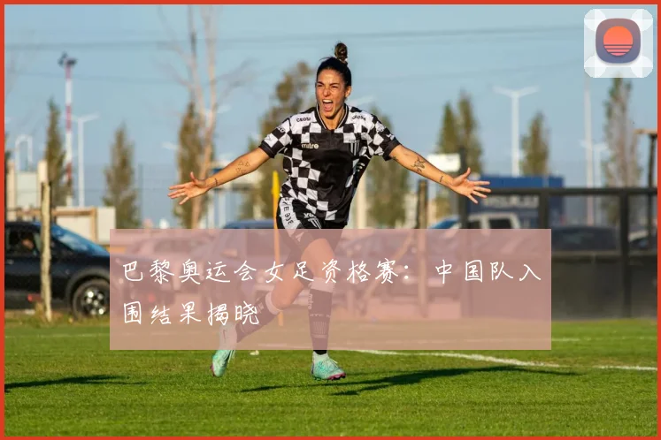 巴黎奥运会女足资格赛：中国队入围结果揭晓