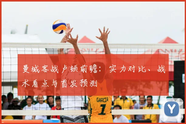曼城客战卢顿前瞻：实力对比、战术看点与首发预测