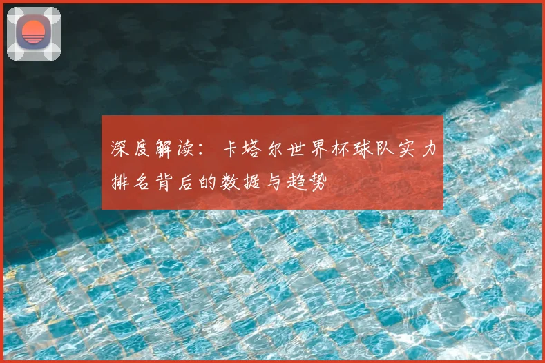 深度解读：卡塔尔世界杯球队实力排名背后的数据与趋势