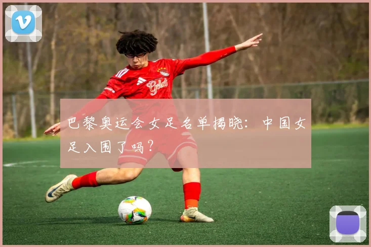 巴黎奥运会女足名单揭晓：中国女足入围了吗？