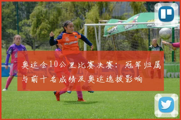 奥运会10公里比赛决赛:冠军归属与前十名成绩及奥运选拔影响