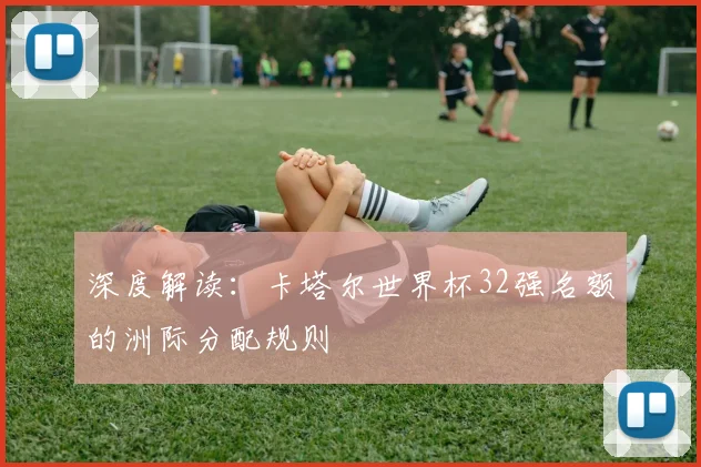 深度解读：卡塔尔世界杯32强名额的洲际分配规则